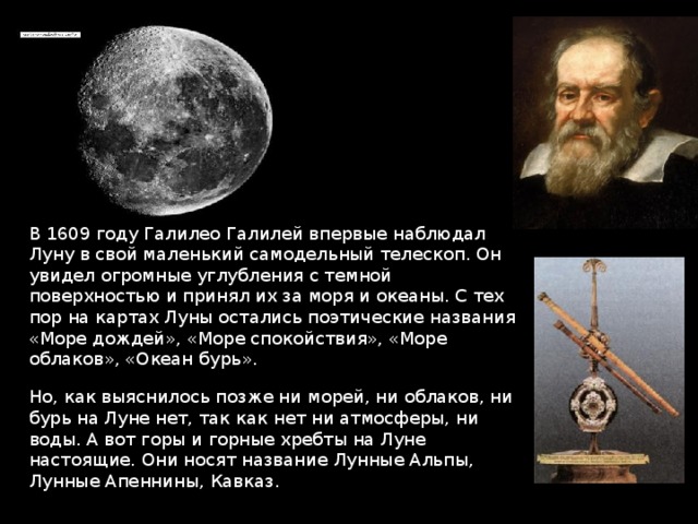 В 1609 году Галилео Галилей впервые наблюдал Луну в свой маленький самодельный телескоп. Он увидел огромные углубления с темной поверхностью и принял их за моря и океаны. С тех пор на картах Луны остались поэтические названия «Море дождей», «Море спокойствия», «Море облаков», «Океан бурь». Но, как выяснилось позже ни морей, ни облаков, ни бурь на Луне нет, так как нет ни атмосферы, ни воды. А вот горы и горные хребты на Луне настоящие. Они носят название Лунные Альпы, Лунные Апеннины, Кавказ. 