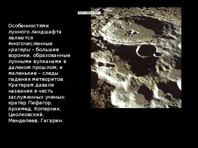 Особенностями лунного ландшафта являются многочисленные кратеры – большие воронки, образованные лунными вулканами в далеком прошлом; и маленькие – следы падения метеоритов. Кратерам давали названия в честь заслуженных ученых: кратер Пифагор, Архимед, Коперник, Циолковский, Менделеев, Гагарин. 