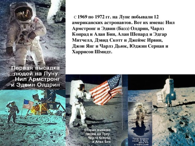  С 1969 по 1972 гг. на Луне побывали 12 американских астронавтов. Вот их имена: Нил Армстронг и Эдвин (Базз) Олдрин, Чарлз Конрад и Алан Бин, Алан Шепард и Эдгар Митчелл, Дэвид Скотт и Джеймс Ирвин, Джон Янг и Чарлз Дьюк, Юджин Сернан и Харрисон Шмидт. 