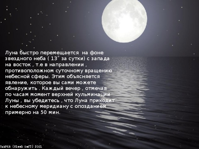 Луна быстро перемещается на фоне звездного неба ( 13˚ за сутки) с запада на восток , т.е в направлении , противоположном суточному вращению небесной сферы. Этим объясняется явление, которое вы сами можете обнаружить . Каждый вечер , отмечая по часам момент верхней кульминации Луны , вы убедитесь , что Луна приходит к небесному меридиану с опозданием примерно на 50 мин. 