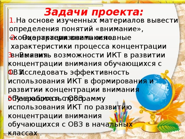 Задачи проекта: 1. На основе изученных материалов вывести определения понятий «внимание», «концентрация внимания». 2.   Охарактеризовать основные характеристики процесса концентрации внимания. 3.   Выявить возможности ИКТ в развитии концентрации внимания обучающихся с ОВЗ. 4.   Исследовать эффективность использования ИКТ в формирования и развитии концентрации внимания обучающихся с ОВЗ. 5. Разработать программу использования ИКТ по развитию концентрации внимания обучающихся с ОВЗ в начальных классах . 