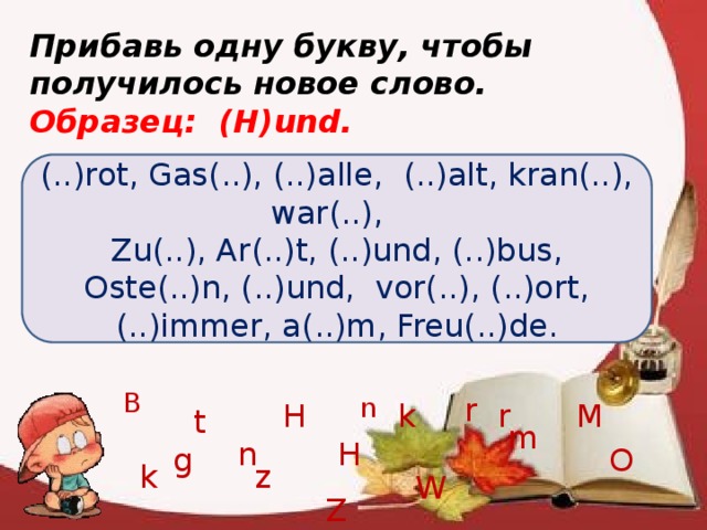 r Прибавь одну букву, чтобы получилось новое слово. Образец: (H)und. (..)rot, Gas(..), (..)alle, (..)alt, kran(..), war(..), Zu(..), Ar(..)t, (..)und, (..)bus, Oste(..)n, (..)und, vor(..), (..)ort, (..)immer, a(..)m, Freu(..)de. B r n H r k M t m H n O g z k W Z 