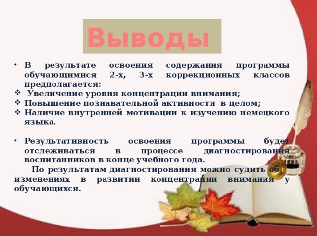 Выводы  В результате освоения содержания программы обучающимися 2-х, 3-х коррекционных классов предполагается:  Увеличение уровня концентрации внимания; Повышение познавательной активности в целом; Наличие внутренней мотивации к изучению немецкого языка.  Результативность освоения программы будет отслеживаться в процессе диагностирования воспитанников в конце учебного года.  По результатам диагностирования можно судить об изменениях в развитии концентрации внимания у обучающихся. 