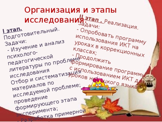 I этап. Подготовительный. Задачи:  - Изучение и анализ психолого-педагогической литературы по проблеме исследования II этап . Реализация. Задачи: Отбор и систематизация материалов по исследуемой проблеме; проведение формирующего этапа эксперимента; - Опробовать программу использования ИКТ на уроках в коррекционных классах; - Разработка примерной программы использования ИКТ с целью развития концентрации внимания. - Продолжить формирование программы с использованием ИКТ для уроков немецкого языка. Организация и этапы исследования. 