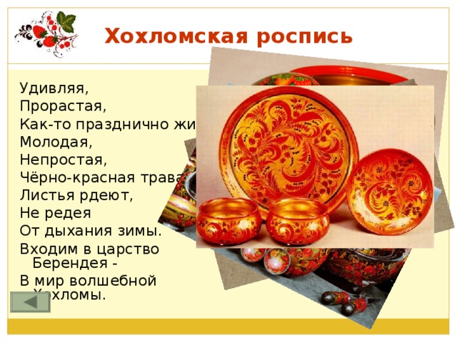 Хохломская роспись Удивляя, Прорастая, Как-то празднично жива Молодая, Непростая, Чёрно-красная трава. Листья рдеют, Не редея От дыхания зимы. Входим в царство Берендея - В мир волшебной Хохломы.