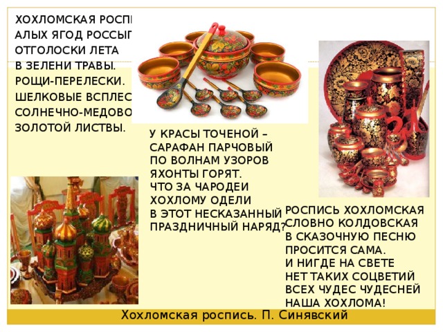 ХОХЛОМСКАЯ РОСПИСЬ- АЛЫХ ЯГОД РОССЫПЬ. ОТГОЛОСКИ ЛЕТА В ЗЕЛЕНИ ТРАВЫ. РОЩИ-ПЕРЕЛЕСКИ. ШЕЛКОВЫЕ ВСПЛЕСКИ СОЛНЕЧНО-МЕДОВОЙ ЗОЛОТОЙ ЛИСТВЫ. У КРАСЫ ТОЧЕНОЙ – САРАФАН ПАРЧОВЫЙ ПО ВОЛНАМ УЗОРОВ ЯХОНТЫ ГОРЯТ. ЧТО ЗА ЧАРОДЕИ ХОХЛОМУ ОДЕЛИ В ЭТОТ НЕСКАЗАННЫЙ ПРАЗДНИЧНЫЙ НАРЯД? РОСПИСЬ ХОХЛОМСКАЯ СЛОВНО КОЛДОВСКАЯ В СКАЗОЧНУЮ ПЕСНЮ ПРОСИТСЯ САМА. И НИГДЕ НА СВЕТЕ НЕТ ТАКИХ СОЦВЕТИЙ ВСЕХ ЧУДЕС ЧУДЕСНЕЙ НАША ХОХЛОМА! Хохломская роспись. П. Синявский