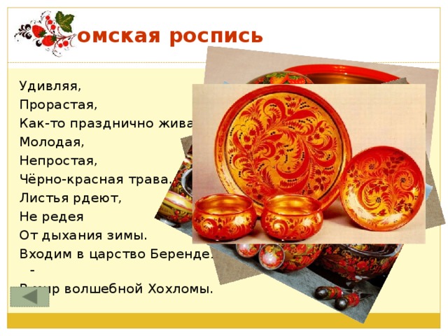 Хохломская роспись Удивляя, Прорастая, Как-то празднично жива Молодая, Непростая, Чёрно-красная трава. Листья рдеют, Не редея От дыхания зимы. Входим в царство Берендея - В мир волшебной Хохломы.