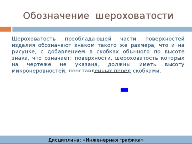 Обозначение  шероховатости Шероховатость преобладающей части поверхностей изделия обозначают знаком такого же размера, что и на рисунке, с добавлением в скобках обычного по высоте знака, что означает: поверхности, шероховатость которых на чертеже не указана, должны иметь высоту микронеровностей, проставленных перед скобками. . . Дисциплина: «Инженерная графика» 