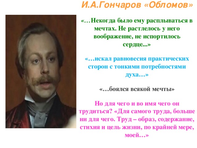 И.А.Гончаров «Обломов»   «… Некогда было ему расплываться в мечтах. Не растлелось у него воображение, не испортилось сердце...»   «…искал равновесия практических сторон с тонкими потребностями духа…»   «…боялся всякой мечты»   Но для чего и во имя чего он трудиться? «Для самого труда, больше ни для чего. Труд – образ, содержание, стихия и цель жизни, по крайней мере, моей…» 