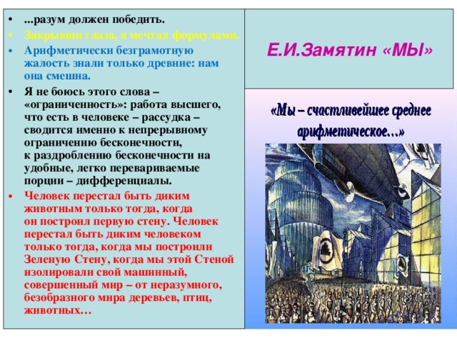...разум должен победить. Закрывши глаза, я мечтал формулами. Арифметически безграмотную жалость знали только древние: нам она смешна. Я не боюсь этого слова – «ограниченность»: работа высшего, что есть в человеке – рассудка – сводится именно к непрерывному ограничению бесконечности, к раздроблению бесконечности на удобные, легко перевариваемые порции – дифференциалы. Человек перестал быть диким животным только тогда, когда он построил первую стену. Человек перестал быть диким человеком только тогда, когда мы построили Зеленую Стену, когда мы этой Стеной изолировали свой машинный, совершенный мир – от неразумного, безобразного мира деревьев, птиц, животных… Е.И.Замятин «МЫ» 
