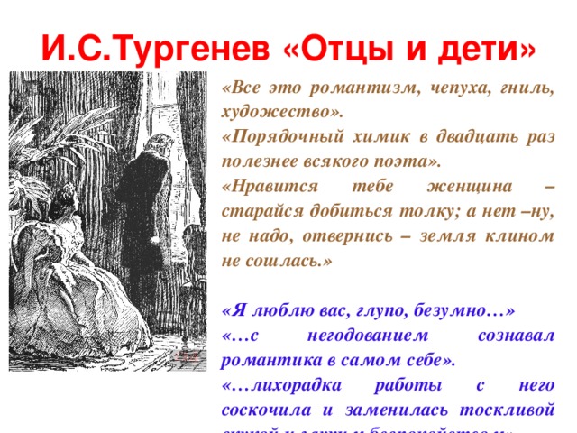 И.С.Тургенев «Отцы и дети» «Все это романтизм, чепуха, гниль, художество». «Порядочный химик в двадцать раз полезнее всякого поэта». «Нравится тебе женщина – старайся добиться толку; а нет –ну, не надо, отвернись – земля клином не сошлась.»  «Я люблю вас, глупо, безумно…»  «…с негодованием сознавал романтика в самом себе». «…лихорадка работы с него соскочила и заменилась тоскливой скукой и глухим беспокойством».  