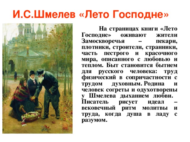 И.С.Шмелев «Лето Господне»   На страницах книги «Лето Господне» оживают жители Замоскворечья – пекари, плотники, строители, странники, часть пестрого и красочного мира, описанного с любовью и теплом. Быт становится бытием для русского человека: труд физический в сопричастности с трудом духовным. Родина и человек согреты и одухотворены у Шмелева дыханием любви. Писатель рисует идеал – вековечный ритм молитвы и труда, когда душа в ладу с разумом.  