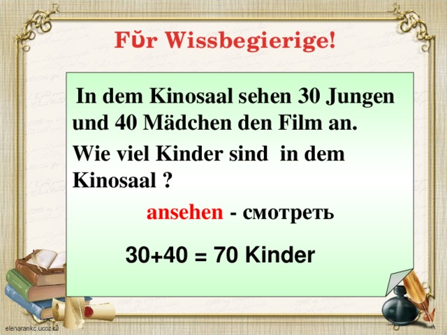Fῠr Wissbegierige!   In dem Kinosaal sehen 30 Jungen und 40 M ädchen den Film an.  Wie viel Kinder sind in dem Kinosaal ?  ansehen - смотреть  30+40 = 70 Kinder