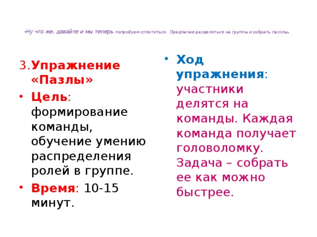   - Ну что же, давайте и мы теперь попробуем сплотиться. Предлагаю разделиться на группы и собрать паззлы .   3. Упражнение «Пазлы» Ход упражнения : участники делятся на команды. Каждая команда получает головоломку. Задача – собрать ее как можно быстрее. Цель : формирование команды, обучение умению распределения ролей в группе. Время : 10-15 минут. 