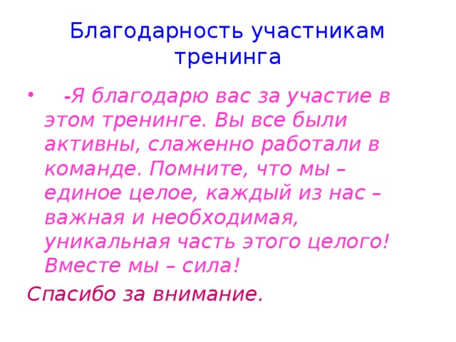 Благодарность участникам тренинга  -Я благодарю вас за участие в этом тренинге. Вы все были активны, слаженно работали в команде. Помните, что мы – единое целое, каждый из нас – важная и необходимая, уникальная часть этого целого! Вместе мы – сила! Спасибо за внимание.  