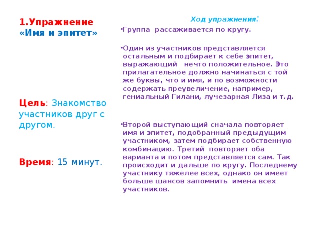 1.Упражнение  «Имя и эпитет»    Ход упражнения : Группа рассаживается по кругу.   Один из участников представляется остальным и подбирает к себе эпитет, выражающий нечто положительное. Это прилагательное должно начинаться с той же буквы, что и имя, и по возможности содержать преувеличение, например, гениальный Гилани, лучезарная Лиза и т.д.     Второй выступающий сначала повторяет имя и эпитет, подобранный предыдущим участником, затем подбирает собственную комбинацию. Третий повторяет оба варианта и потом представляется сам. Так происходит и дальше по кругу. Последнему участнику тяжелее всех, однако он имеет больше шансов запомнить имена всех участников.    Цель : Знакомство участников друг с другом.   Время :  15 минут. 
