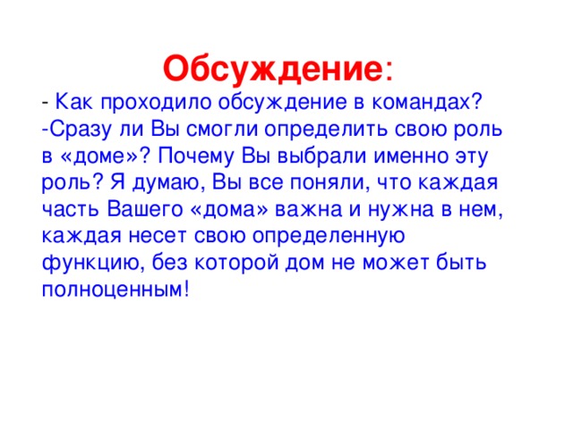 Обсуждение : - Как проходило обсуждение в командах? -Сразу ли Вы смогли определить свою роль в « доме » ? Почему Вы выбрали именно эту роль? Я думаю, Вы все поняли, что каждая часть Вашего « дома » важна и нужна в нем, каждая несет свою определенную функцию, без которой дом не может быть полноценным! 