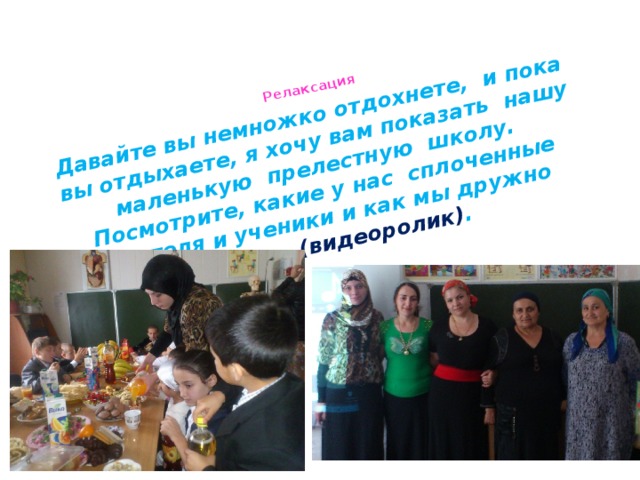 Релаксация    Давайте вы немножко отдохнете, и пока вы отдыхаете, я хочу вам показать нашу маленькую прелестную школу. Посмотрите, какие у нас сплоченные учителя и ученики и как мы дружно живем (видеоролик) . 