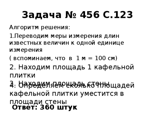 Задача № 456 С.123 Алгоритм решения: Переводим меры измерения длин известных величин к одной единице измерения ( вспоминаем, что в 1 м = 100 см) 2. Находим площадь 1 кафельной плитки 3. Находим площадь стены 4. Определяем сколько площадей кафельной плитки уместится в площади стены Ответ: 360 штук 