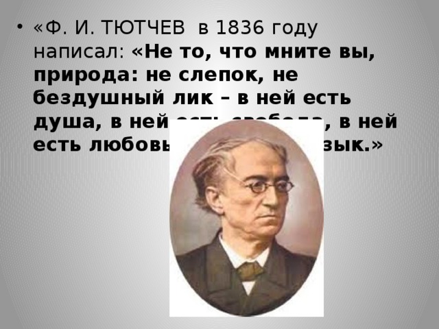 «Ф. И. ТЮТЧЕВ в 1836 году написал: «Не то, что мните вы, природа: не слепок, не бездушный лик – в ней есть душа, в ней есть свобода, в ней есть любовь, в ней есть язык.»