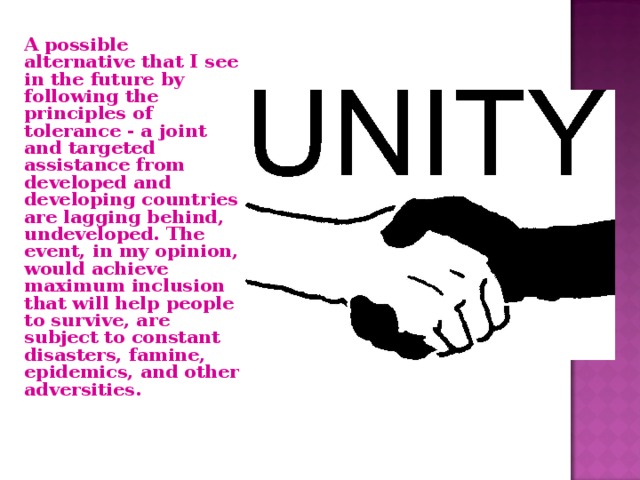  A possible alternative that I see in the future by following the principles of tolerance - a joint and targeted assistance from developed and developing countries are lagging behind, undeveloped. The event, in my opinion, would achieve maximum inclusion that will help people to survive, are subject to constant disasters, famine, epidemics, and other adversities. 