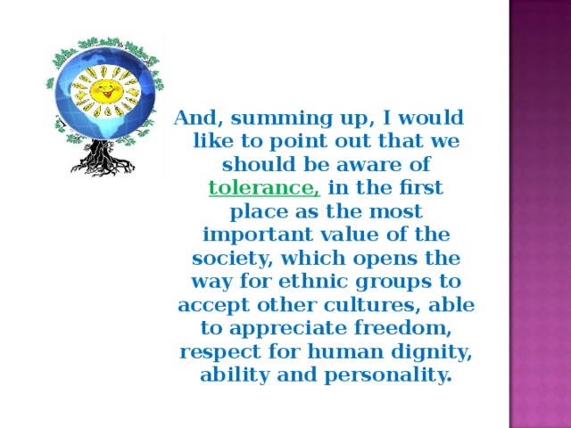 And, summing up, I would like to point out that we should be aware of tolerance, in the first place as the most important value of the society, which opens the way for ethnic groups to accept other cultures, able to appreciate freedom, respect for human dignity, ability and personality. 