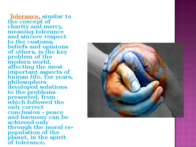  Tolerance,  similar to the concept of charity and mercy, meaning tolerance and sincere respect to the customs, beliefs and opinions of others, is the key problem of the modern world, affecting the most important aspects of human life. For years, philosophers developed solutions to the problems presented, from which followed the only correct conclusion - peace and harmony can be achieved only through the moral re-population of the planet, in the spirit of tolerance. 