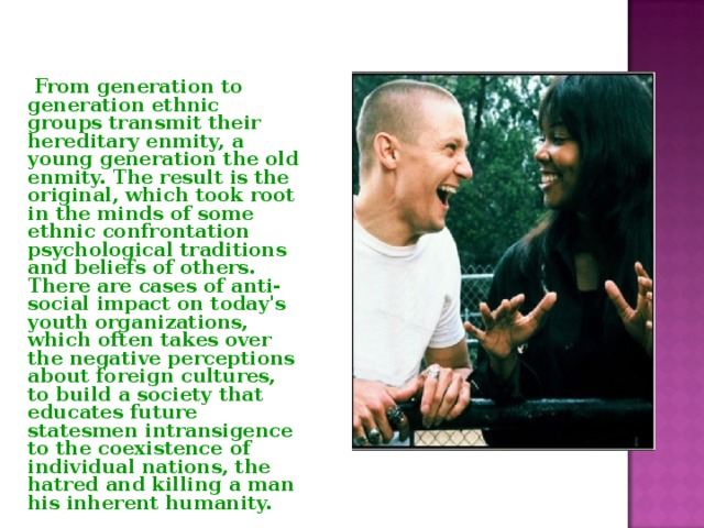  From generation to generation ethnic groups transmit their hereditary enmity, a young generation the old enmity. The result is the original, which took root in the minds of some ethnic confrontation psychological traditions and beliefs of others. There are cases of anti-social impact on today's youth organizations, which often takes over the negative perceptions about foreign cultures, to build a society that educates future statesmen intransigence to the coexistence of individual nations, the hatred and killing a man his inherent humanity. 