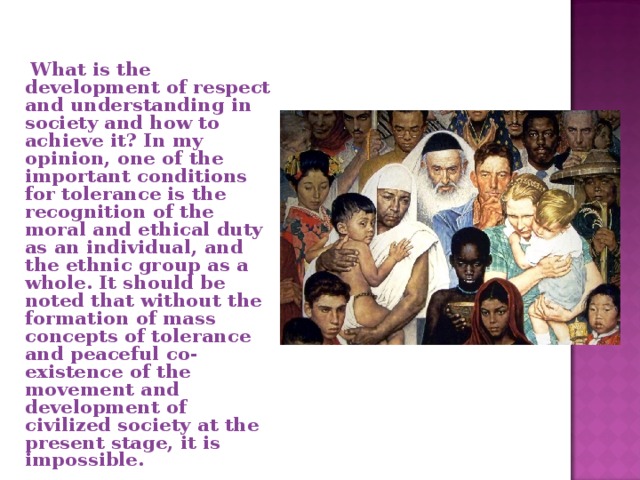  What is the development of respect and understanding in society and how to achieve it? In my opinion, one of the important conditions for tolerance is the recognition of the moral and ethical duty as an individual, and the ethnic group as a whole. It should be noted that without the formation of mass concepts of tolerance and peaceful co-existence of the movement and development of civilized society at the present stage, it is impossible. 