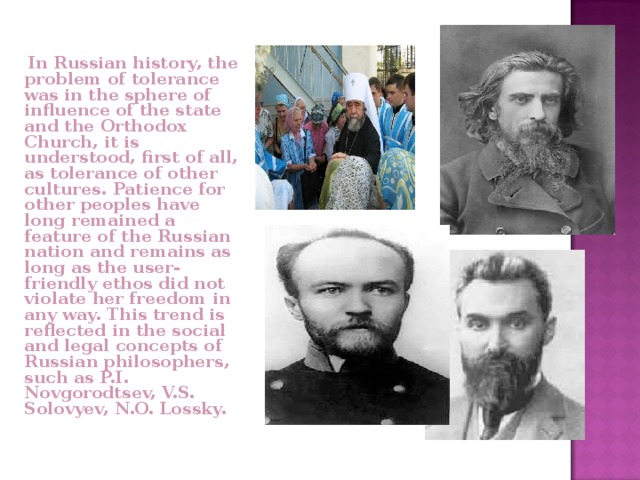  In Russian history, the problem of tolerance was in the sphere of influence of the state and the Orthodox Church, it is understood, first of all, as tolerance of other cultures. Patience for other peoples have long remained a feature of the Russian nation and remains as long as the user-friendly ethos did not violate her freedom in any way. This trend is reflected in the social and legal concepts of Russian philosophers, such as P.I. Novgorodtsev, V.S. Solovyev, N.O. Lossky. 