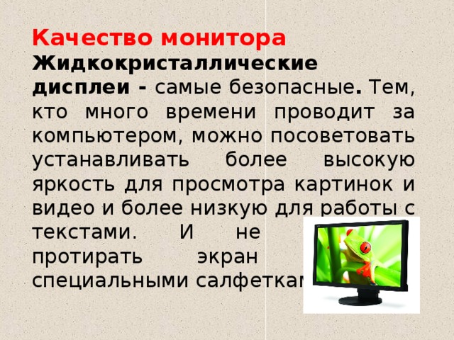 Качество монитора Жидкокристаллические дисплеи - самые безопасные .  Тем, кто много времени проводит за компьютером, можно посоветовать устанавливать более высокую яркость для просмотра картинок и видео и более низкую для работы с текстами. И не забывайте протирать экран монитора специальными салфетками. 
