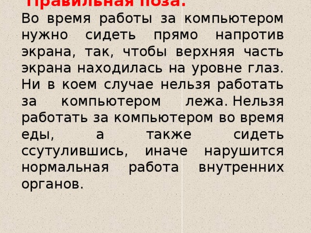  Правильная поза.  Во время работы за компьютером нужно сидеть прямо напротив экрана, так, чтобы верхняя часть экрана находилась на уровне глаз. Ни в коем случае нельзя работать за компьютером лежа. Нельзя работать за компьютером во время еды, а также сидеть ссутулившись, иначе нарушится нормальная работа внутренних органов. 