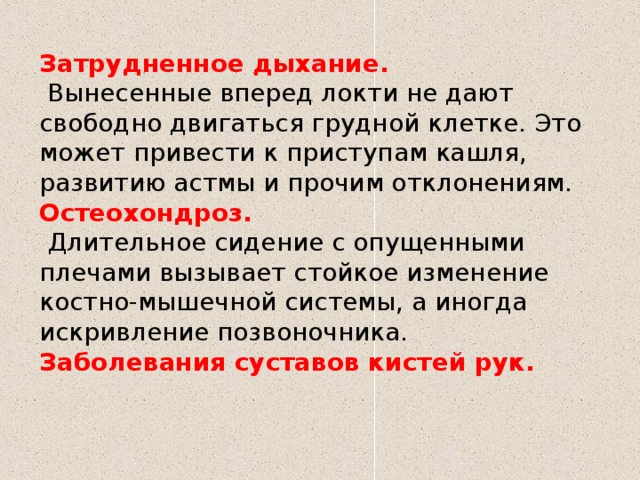 Затрудненное дыхание.    Вынесенные вперед локти не дают свободно двигаться грудной клетке. Это может привести к приступам кашля, развитию астмы и прочим отклонениям. Остеохондроз.   Длительное сидение с опущенными плечами вызывает стойкое изменение костно-мышечной системы, а иногда искривление позвоночника. Заболевания суставов кистей рук.   