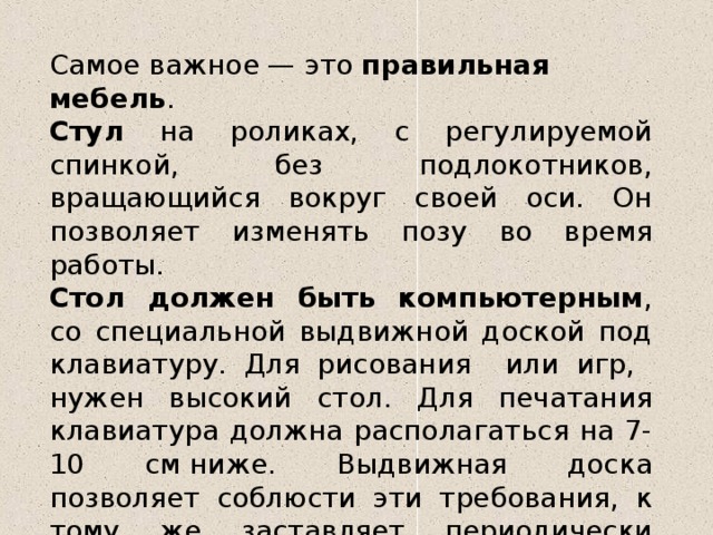 Самое важное — это  правильная мебель . Стул на роликах, с регулируемой спинкой, без подлокотников, вращающийся вокруг своей оси. Он позволяет изменять позу во время работы.  Стол должен быть компьютерным , со специальной выдвижной доской под клавиатуру. Для рисования или игр, нужен высокий стол. Для печатания клавиатура должна располагаться на 7-10 см ниже. Выдвижная доска позволяет соблюсти эти требования, к тому же заставляет периодически изменять позу. 