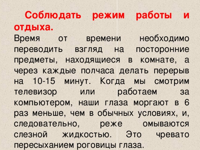  Соблюдать режим работы и отдыха.   Время от времени необходимо переводить взгляд на посторонние предметы, находящиеся в комнате, а через каждые полчаса делать перерыв на 10-15 минут. Когда мы смотрим телевизор или работаем за компьютером, наши глаза моргают в 6 раз меньше, чем в обычных условиях, и, следовательно, реже омываются слезной жидкостью. Это чревато пересыханием роговицы глаза.  
