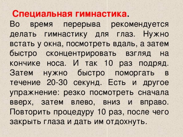  Специальная гимнастика .  Во время перерыва рекомендуется делать гимнастику для глаз. Нужно встать у окна, посмотреть вдаль, а затем быстро сконцентрировать взгляд на кончике носа. И так 10 раз подряд. Затем нужно быстро поморгать в течение 20-30 секунд. Есть и другое упражнение: резко посмотреть сначала вверх, затем влево, вниз и вправо. Повторить процедуру 10 раз, после чего закрыть глаза и дать им отдохнуть.  