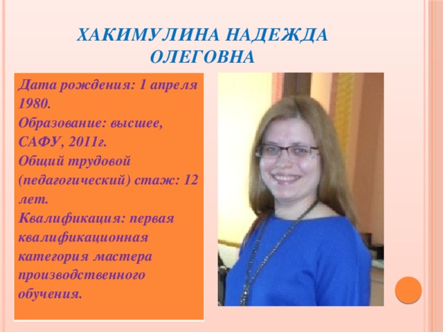 Хакимулина Надежда Олеговна Дата рождения: 1 апреля 1980. Образование: высшее, САФУ, 2011г. Общий трудовой (педагогический) стаж: 12 лет. Квалификация: первая квалификационная категория мастера производственного обучения.  