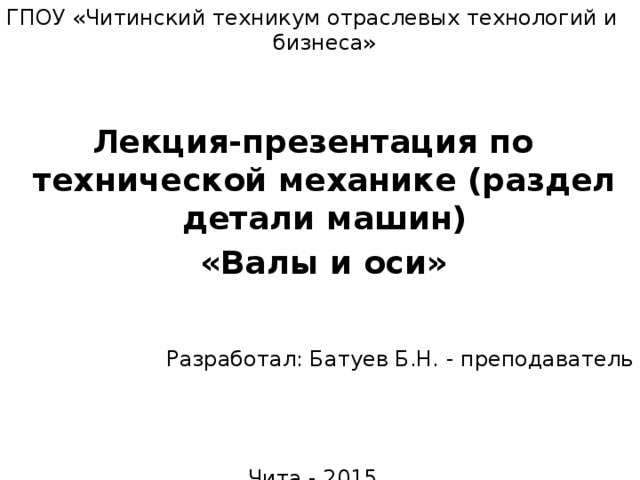 ГПОУ «Читинский техникум отраслевых технологий и бизнеса» Лекция-презентация по технической механике (раздел детали машин)  «Валы и оси» Разработал: Батуев Б.Н. - преподаватель Чита - 2015 