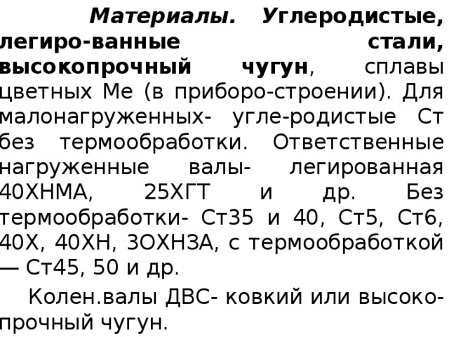  Материалы.  У глеродистые, легиро-ванные стали, высокопрочный чугун , сплавы цветных Ме (в приборо-строении). Для малонагруженных- угле-родистые Ст без термообработки. Ответственные нагруженные валы- легированная 40ХНМА, 25ХГТ и др. Без термообработки- Ст35 и 40, Ст5, Ст6, 40Х, 40ХН, 3ОХНЗА, с термообработкой — Ст45, 50 и др.  Колен.валы ДВС- ковкий или высоко-прочный чугун. 