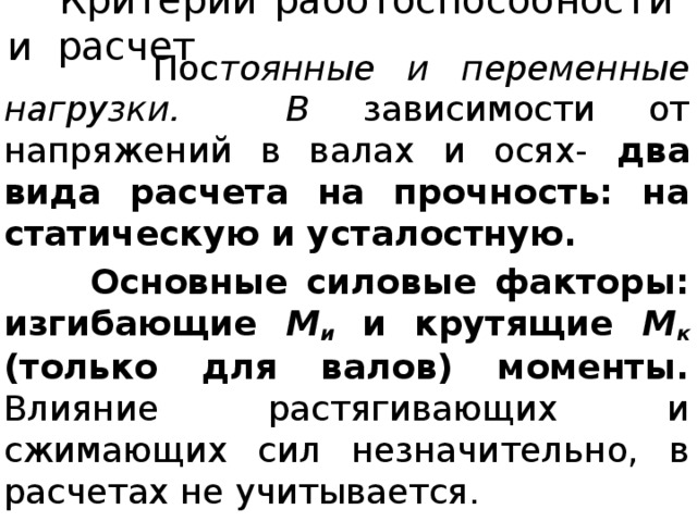  Критерии работоспособности и расчет   Пос тоянные и переменные нагрузки. В зависимости от напряжений в валах и осях- два вида расчета на прочность: на статическую и усталостную.  Основные силовые факторы: изгибающие М и  и крутящие М к  (только для валов) моменты. Влияние растягивающих и сжимающих сил незначительно, в расчетах не учитывается. 