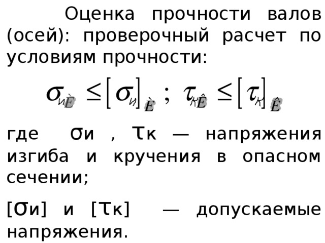  Оценка прочности валов (осей): проверочный расчет по условиям прочности: где σ и , τ к — напряжения изгиба и кручения в опасном сечении; [ σ и] и [ τ к] — допускаемые напряжения. 