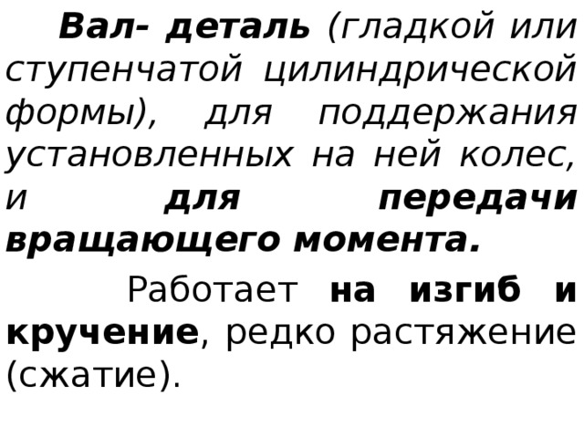  Вал- деталь (гладкой или ступенчатой цилиндрической формы), для поддержания установленных на ней колес, и для передачи вращающего момента.  Работает на изгиб и кручение , редко растяжение (сжатие). 