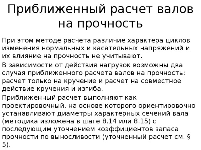 Приближенный расчет валов на прочность При этом методе расчета различие характера циклов изменения нор­мальных и касательных напряжений и их влияние на прочность не учиты­вают. В зависимости от действия нагрузок возможны два случая приближен­ного расчета валов на прочность: расчет только на кручение и расчет на со­вместное действие кручения и изгиба. Приближенный расчет выполняют как проектировочный, на основе которого ориентировочно устанавливают диаметры характерных сечений вала (методика изложена в шаге 8.14 или 8.15) с последующим уточнением коэффициентов запаса прочности по выносливости (уточненный расчет см. § 5). 