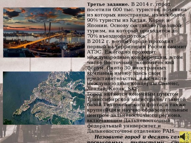 Третье задание. В 2014 г. город посетили 600 тыс. туристов, половина из которых иностранцы, из них более 90% туристы из Китая, Кореи и Японии. Основу составляет деловой туризм, на который приходится до 70% въездного потока. В 2012 г. в этом городе проходил первый на территории России саммит АТЭС. Ежегодно проходят международные конференции, в том числе Восточный экономический форум. Около 30 иностранных компаний имеют здесь свои представительства, в их числе международные концерны Сименс, Хёндай, Кодак, SKF. Город является конечным пунктом Транссибирской магистрали, главной базой Тихоокеанского флота, а также крупнейшим научно-образовательным центром дальневосточного региона, включающим Дальневосточный федеральный университет и Дальневосточное отделение РАН. Назовите город и десять самых посещаемых туристами стран мира.
