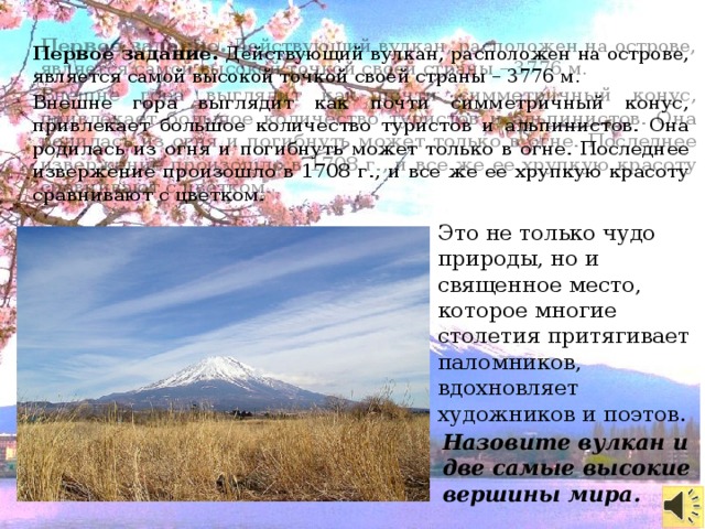 Первое задание. Действующий вулкан, расположен на острове, является самой высокой точкой своей страны – 3776 м. Внешне гора выглядит как почти симметричный конус, привлекает большое количество туристов и альпинистов. Она родилась из огня и погибнуть может только в огне. Последнее извержение произошло в 1708 г., и все же ее хрупкую красоту сравнивают с цветком. Это не только чудо природы, но и священное место, которое многие столетия притягивает паломников, вдохновляет художников и поэтов. Назовите вулкан и две самые высокие вершины мира.