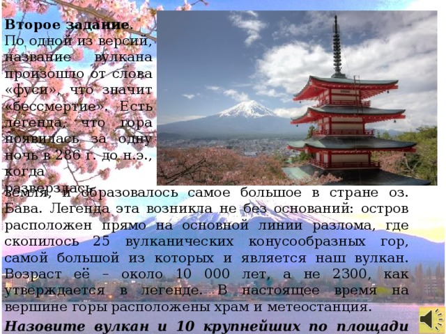 Второе задание . По одной из версий, название вулкана произошло от слова «фуси», что значит «бессмертие». Есть легенда, что гора появилась за одну ночь в 286 г. до н.э., когда разверзлась земля, и образовалось самое большое в стране оз. Бава. Легенда эта возникла не без оснований: остров расположен прямо на основной линии разлома, где скопилось 25 вулканических конусообразных гор, самой большой из которых и является наш вулкан. Возраст её – около 10 000 лет, а не 2300, как утверждается в легенде. В настоящее время на вершине горы расположены храм и метеостанция. Назовите вулкан и 10 крупнейших по площади озер мира.