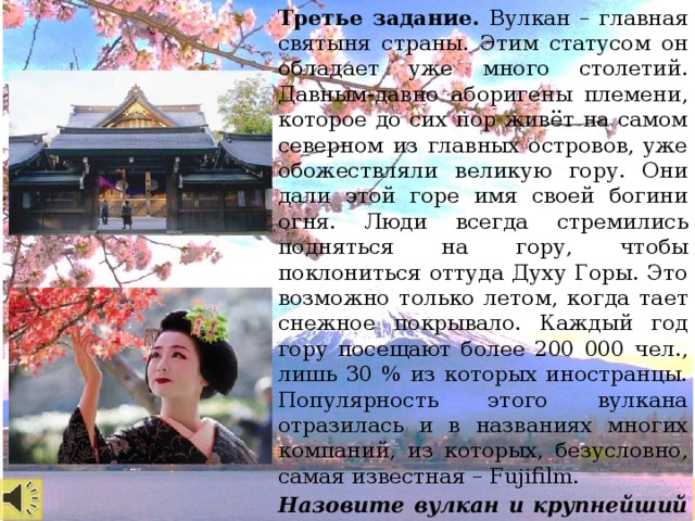 Третье задание. Вулкан – главная святыня страны. Этим статусом он обладает уже много столетий. Давным-давно аборигены племени, которое до сих пор живёт на самом северном из главных островов, уже обожествляли великую гору. Они дали этой горе имя своей богини огня. Люди всегда стремились подняться на гору, чтобы поклониться оттуда Духу Горы. Это возможно только летом, когда тает снежное покрывало. Каждый год гору посещают более 200 000 чел., лишь 30 % из которых иностранцы. Популярность этого вулкана отразилась и в названиях многих компаний, из которых, безусловно, самая известная – Fujifilm. Назовите вулкан и крупнейший архипелаг в мире.