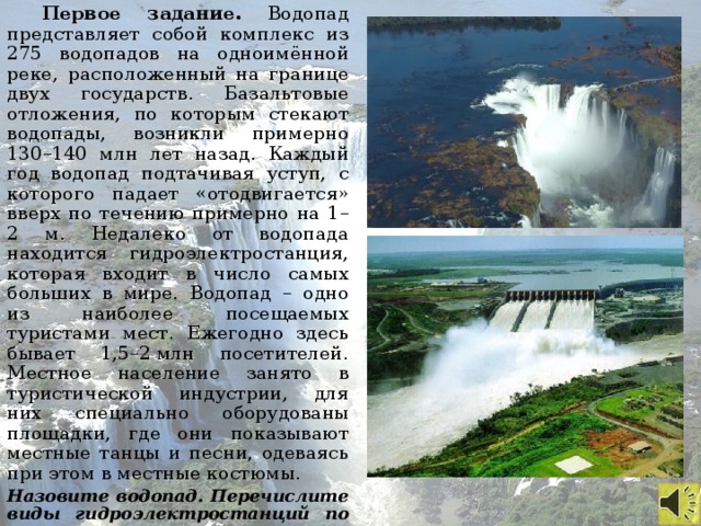 Первое задание. Водопад представляет собой комплекс из 275 водопадов на одноимённой реке, расположенный на границе двух государств. Базальтовые отложения, по которым стекают водопады, возникли примерно 130–140 млн лет назад. Каждый год водопад подтачивая уступ, с которого падает «отодвигается» вверх по течению примерно на 1–2 м. Недалеко от водопада находится гидроэлектростанция, которая входит в число самых больших в мире. Водопад – одно из наиболее посещаемых туристами мест. Ежегодно здесь бывает 1,5–2 млн посетителей. Местное население занято в туристической индустрии, для них специально оборудованы площадки, где они показывают местные танцы и песни, одеваясь при этом в местные костюмы. Назовите водопад. Перечислите виды гидроэлектростанций по принципу использования.
