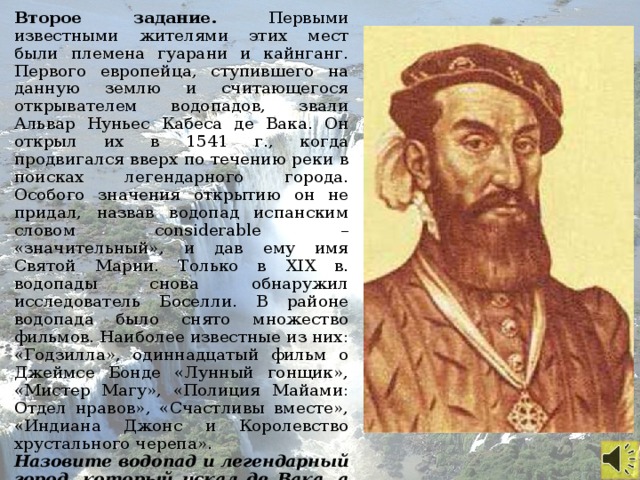 Второе задание. Первыми известными жителями этих мест были племена гуарани и кайнганг. Первого европейца, ступившего на данную землю и считающегося открывателем водопадов, звали Альвар Нуньес Кабеса де Вака. Он открыл их в 1541 г., когда продвигался вверх по течению реки в поисках легендарного города. Особого значения открытию он не придал, назвав водопад испанским словом considerable – «значительный», и дав ему имя Святой Марии. Только в XIX в. водопады снова обнаружил исследователь Боселли. В районе водопада было снято множество фильмов. Наиболее известные из них: «Годзилла», одиннадцатый фильм о Джеймсе Бонде «Лунный гонщик», «Мистер Магу», «Полиция Майами: Отдел нравов», «Счастливы вместе», «Индиана Джонс и Королевство хрустального черепа». Назовите водопад и легендарный город, который искал де Вака, а также реку, описанную в данном тексте.