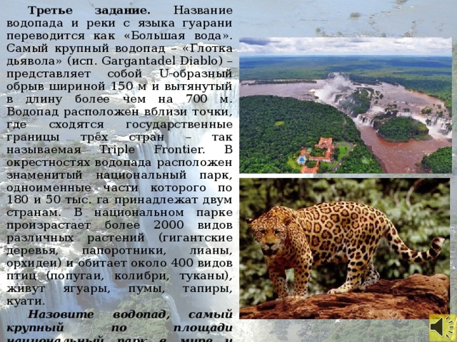 Третье задание. Название водопада и реки с языка гуарани переводится как «Большая вода». Самый крупный водопад – «Глотка дьявола» (исп. Gargantadel Diablo) – представляет собой U-образный обрыв шириной 150 м и вытянутый в длину более чем на 700 м. Водопад расположен вблизи точки, где сходятся государственные границы трёх стран – так называемая Triple Frontier. В окрестностях водопада расположен знаменитый национальный парк, одноименные части которого по 180 и 50 тыс. га принадлежат двум странам. В национальном парке произрастает более 2000 видов различных растений (гигантские деревья, папоротники, лианы, орхидеи) и обитает около 400 видов птиц (попугаи, колибри, туканы), живут ягуары, пумы, тапиры, куати. Назовите водопад, самый крупный по площади национальный парк в мире и самый крупный в России.